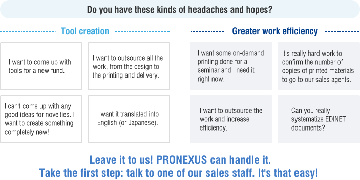 Do you have these kinds of headaches and hopes? Tool creation / I want to come up with tools for a new fund.  / I want to outsource all the work, from the design to the printing and delivery.  / I can't come up with any good ideas for novelties. I want to create something completely new! / I want it translated into English (or Japanese). Greater work efficiency / I want some on-demand printing done for a seminar and I need it right now.  / It's really hard work to confirm the number of copies of printed materials to go to our sales agents.  / I want to outsource the work and increase efficiency. / Can you really systematize EDINET documents? Leave it to us! PRONEXUS can handle it. Take the first step: talk to one of our sales staff. It's that easy! 